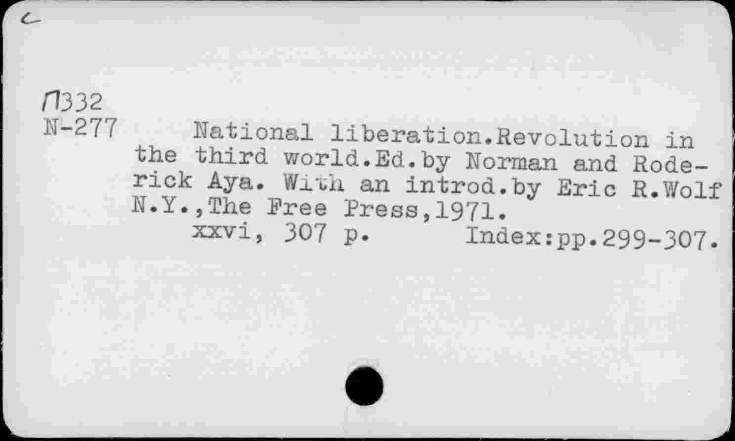 ﻿/7332
N-277 National liberation.Revolution in the third world.Ed.by Norman and Roderick Aya. Wixh an introd.by Eric R.Wolf N.Y.,The Free Press,1971.
xxvi, 307 p. Index:pp.299-307.